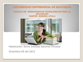 UNIVERSIDAD EMPRESARIAL DE GUAYAQUIL
   MODULO DE HERRAMIENTAS TECNOLOGICAS PARA LA
                   EDUCACION
              MASTER GABRIEL AYALA




Maestrante: Sonia Soledad Sánchez Vinueza

Diciembre 09 del 2012
 