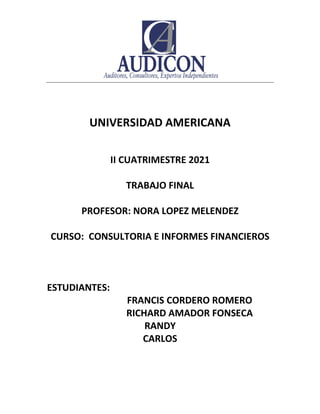 UNIVERSIDAD AMERICANA
II CUATRIMESTRE 2021
TRABAJO FINAL
PROFESOR: NORA LOPEZ MELENDEZ
CURSO: CONSULTORIA E INFORMES FINANCIEROS
ESTUDIANTES:
FRANCIS CORDERO ROMERO
RICHARD AMADOR FONSECA
RANDY
CARLOS
 