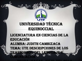 Universidad Técnica
Equinoccial
Licenciatura en Ciencias de la
Educación
Alumna: Judith Cambizaca
Tema: UTE Descripciones de los
trastornos del Lenguaje y
Comunicación
 