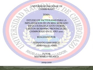 UNIVERSIDAD NACIONAL DE CHIMBORAZO TEMA: ESTUDIO DE FACTIVILIDAD PARA LA IMPLANTACION DE UN MINI MERCADO EN LA CIUDADELA SIXTO DURAN, CANTON RIOBAMBA, PROVINCIA DEL CHIMBORAZO EN EL AÑO 2010. REALIZADO POR:FERNANDO SAMANIEGOADRIANA ILLANES  TUTOR:Mstr.MARCO VELASCO 2009-2010       