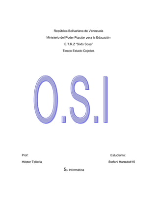 República Bolivariana de Venezuela<br />Ministerio del Poder Popular pera la Educación<br />E.T.R.Z “Sixto Sosa”<br />Tinaco Estado Cojedes<br />                <br />Prof:                                                                                                Estudiante:<br />Héctor Telleria                                                                              Stefani Hurtado#15<br />                                                 5to Informática   <br />¿Qué es O.S.I?<br /> Es un modelo de interconexión de sistemas abiertos, también llamado OSI y en ingles (Open Sistem Interconnection)   es el modelo de red descriptivo creado por la Organización Internacional para la Estandarización en el año 1984. Es decir, es un marco de referencia para la definición de arquitecturas de interconexión de sistemas de comunicaciones.<br />                                          Historia<br />A principios de 1980 el desarrollo de redes surgió con desorden en muchos sentidos. Se produjo un enorme crecimiento en la cantidad y tamaño de las redes. A medida que las empresas tomaron conciencia de las ventajas de usar tecnologías de conexión, las redes se agregaban o expandían a casi la misma velocidad a la que se introducían las nuevas tecnologías de red.<br />OSI contiene las siguientes capas:<br />Capa de enlace de datos.<br />Capa de red <br />Capa de transporte <br />Capa de sección <br />Capa de presentación y ampliación. <br />Unidades de datos:<br />El intercambio de información entre dos capas OSI consiste en que cada capa en el sistema fuente le agrega información de control a los datos, y cada capa en el sistema de destino analiza y quita la información de control de los datos como sigue:<br />N-PDU (Unidad de datos de protocolo)<br />N-SDU (Unidad de datos del servicio)<br />N-PCI (Información de control del protocolo<br />N-IDU (Unidad de datos de interface)<br />N-ICI (Información de control del interface)<br />.<br />Transmisión de los datos<br />Para ello ha sido necesario todo este proceso:<br />Ahora hay que entregar la PDU a la capa de presentación para ello hay que añadirle la correspondiente cabecera ICI y transformarla así en una IDU, la cual se transmite a dicha capa.<br />La capa de presentación recibe la IDU, le quita la cabecera y extrae la información, es decir, la SDU, a esta le añade su propia cabecera (PCI) constituyendo así la PDU de la capa de presentación.<br />Esta PDU es transferida a su vez a la capa de sesión mediante el mismo proceso, repitiéndose así para todas las capas.<br />Formato de los datos<br />Otros datos reciben una serie de nombres y formatos específicos en función de la capa en la que se encuentren, debido a como se describió anteriormente la adhesión de una serie de encabezados e información final.    Ejemplo:<br />Por ejemplo, si la capa de red envía información desde la computadora A, esta información se mueve hacia abajo a través de las capas de Enlace y Física del lado que envía, pasa por el cable de red, y sube por las capas de Física y Enlace del lado de el receptor hasta llegar a la capa de red de la computadora B.La interacción entre las diferentes capas adyacentes se llama interface. La interface define que servicios la capa inferior ofrece a su capa superior y como esos servicios son accesados. Además, cada capa en una computadora actúa como si estuviera comunicándose directamente con la misma capa de la otra computadora. La serie de las reglas que se usan para la comunicación entre las capas se llama protocolo.<br />                                               <br />