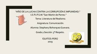 “AÑO DE LA LUCHA CONTRA LA CORRUPCIÓN E IMPUNIDAD.”
I.E.P.I.P.S.M.”San Martin de Porres.”
Asignatura: Comunicación.
Tema: Literatura del Realismo.
Alumna: Stephany Bohorquez Guevara.
Grado y Sección: 3° Respeto.
IQUITOS-PERÚ
2019
 