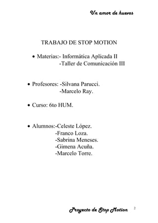 Un amor de huevos
TRABAJO DE STOP MOTION
• Materias:- Informática Aplicada II
-Taller de Comunicación III
• Profesores: -Silvana Parucci.
-Marcelo Ray.
• Curso: 6to HUM.
• Alumnos:-Celeste López.
-Franco Loza.
-Sabrina Meneses.
-Gimena Acuña.
-Marcelo Torre.
Proyecto de Stop Motion 2
 