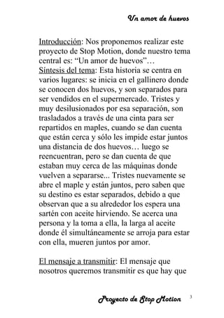 Un amor de huevos
Introducción: Nos proponemos realizar este
proyecto de Stop Motion, donde nuestro tema
central es: “Un amor de huevos”…
Síntesis del tema: Esta historia se centra en
varios lugares: se inicia en el gallinero donde
se conocen dos huevos, y son separados para
ser vendidos en el supermercado. Tristes y
muy desilusionados por esa separación, son
trasladados a través de una cinta para ser
repartidos en maples, cuando se dan cuenta
que están cerca y sólo les impide estar juntos
una distancia de dos huevos… luego se
reencuentran, pero se dan cuenta de que
estaban muy cerca de las máquinas donde
vuelven a separarse... Tristes nuevamente se
abre el maple y están juntos, pero saben que
su destino es estar separados, debido a que
observan que a su alrededor los espera una
sartén con aceite hirviendo. Se acerca una
persona y la toma a ella, la larga al aceite
donde él simultáneamente se arroja para estar
con ella, mueren juntos por amor.
El mensaje a transmitir: El mensaje que
nosotros queremos transmitir es que hay que
Proyecto de Stop Motion 3
 