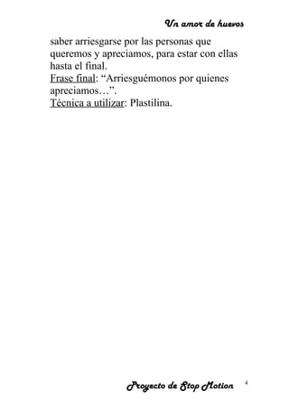 Un amor de huevos
saber arriesgarse por las personas que
queremos y apreciamos, para estar con ellas
hasta el final.
Frase final: “Arriesguémonos por quienes
apreciamos…”.
Técnica a utilizar: Plastilina.
Proyecto de Stop Motion 4
 