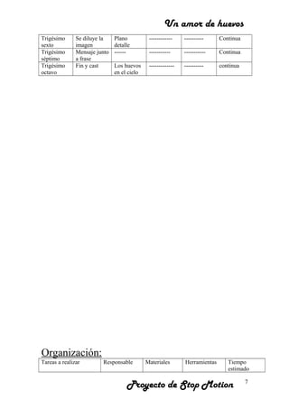 Un amor de huevos
Trigésimo
sexto
Se diluye la
imagen
Plano
detalle
------------ ---------- Continua
Trigésimo
séptimo
Mensaje junto
a frase
------ ----------- ----------- Continua
Trigésimo
octavo
Fin y cast Los huevos
en el cielo
------------- ---------- continua
Organización:
Tareas a realizar Responsable Materiales Herramientas Tiempo
estimado
Proyecto de Stop Motion 7
 