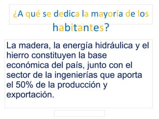 ¿A qué se dedica la mayoría de los
habitantes?
La madera, la energía hidráulica y el
hierro constituyen la base
económica del país, junto con el
sector de la ingenierías que aporta
el 50% de la producción y
exportación.
 