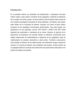 Introducción:
En el presente informe se encuentran los fundamentos e importancia del peso
unitario suelto y peso unitario compacto de los agregados, mediante la realización
de un ensayo con arena y grava, el cual se define como la relación entre el peso de
una muestra de agregado compuesta de varias partículas y el volumen que ocupan
están dentro de un recipiente de volumen conocido; así mismo el peso unitario
compacto de los agregados mencionados anteriormente. Para este ensayo nos
apoyaremos de las siguientes normas: NTP 400.017, ASTM C-29, MTC E203
siguiendo los parámetros e indicativos de la misma. Además, el ejercicio de la
experiencia de laboratorio nos permite obtener el suficiente conocimiento para
realizar valoraciones de implementación o extracción de los agregados, estos se
implementaran en canteras, laboratorios u obras civiles. Y también, conoceremos
como calcular el volumen de la probeta usando como elemento el agua, sacando el
volumen en m3 para así obtener unos resultados más exactos. El peso unitario de
un agregado debe ser conocido para seleccionar las proporciones adecuadas en el
diseño de mezclas de concreto.
 