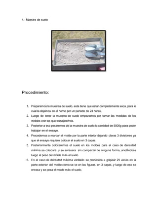 4.- Muestra de suelo
Procedimiento:
1. Preparamos la muestra de suelo, esta tiene que estar completamente seca, para lo
cual la dejamos en el horno por un periodo de 24 horas.
2. Luego de tener la muestra de suelo empezamos por tomar las medidas de los
moldes con los que trabajaremos.
3. Posterior a eso pesaremos de la muestra de suelo la cantidad de 5000g para poder
trabajar en el ensayo.
4. Procedemos a marcar el molde por la parte interior dejando claras 3 divisiones ya
que el ensayo requiere colocar el suelo en 3 capas.
5. Posteriormente colocaremos el suelo en los moldes para el caso de densidad
mínima se colocara y se enrasara sin compactar de ninguna forma, anotándose
luego el peso del molde más el suelo.
6. En el caso de densidad máxima varillado se procederá a golpear 25 veces en la
parte exterior del molde como se ve en las figuras, en 3 capas, y luego de eso se
enrasa y se pesa el molde más el suelo.
 