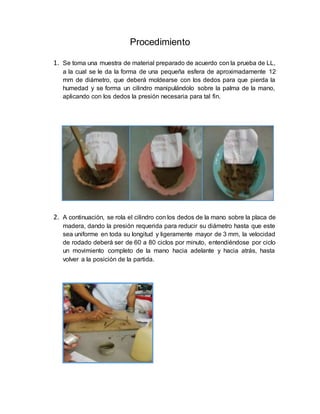 Procedimiento
1. Se toma una muestra de material preparado de acuerdo con la prueba de LL,
a la cual se le da la forma de una pequeña esfera de aproximadamente 12
mm de diámetro, que deberá moldearse con los dedos para que pierda la
humedad y se forma un cilindro manipulándolo sobre la palma de la mano,
aplicando con los dedos la presión necesaria para tal fin.
2. A continuación, se rola el cilindro con los dedos de la mano sobre la placa de
madera, dando la presión requerida para reducir su diámetro hasta que este
sea uniforme en toda su longitud y ligeramente mayor de 3 mm, la velocidad
de rodado deberá ser de 60 a 80 ciclos por minuto, entendiéndose por ciclo
un movimiento completo de la mano hacia adelante y hacia atrás, hasta
volver a la posición de la partida.
 