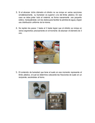 3. Si al alcanzar dicho diámetro el cilindro no se rompe en varias secciones
simultáneamente, su humedad es superior a la del límite plástico. En ese
caso se debe juntar todo el material, se forma nuevamente una pequeña
esfera, manipulándola con los dedos para facilitar la pérdida de agua y lograr
una distribución uniforme de la misma.
4. Se repiten los pasos 1 hasta el 3 hasta lograr que el cilindro se rompa en
varios segmentos precisamente en el momento de alcanzar el diámetro de 3
mm.
5. El contenido de humedad que tiene el suelo en ese momento representa el
límite plástico, el cual se determina colocando las fracciones de suelo en un
recipiente, secándolas al horno.
 
