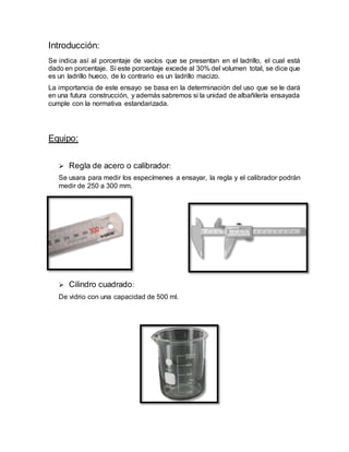 Introducción:
Se indica así al porcentaje de vacíos que se presentan en el ladrillo, el cual está
dado en porcentaje. Si este porcentaje excede al 30% del volumen total, se dice que
es un ladrillo hueco, de lo contrario es un ladrillo macizo.
La importancia de este ensayo se basa en la determinación del uso que se le dará
en una futura construcción, y además sabremos si la unidad de albañilería ensayada
cumple con la normativa estandarizada.
Equipo:
 Regla de acero o calibrador:
Se usara para medir los especímenes a ensayar, la regla y el calibrador podrán
medir de 250 a 300 mm.
 Cilindro cuadrado:
De vidrio con una capacidad de 500 ml.
 
