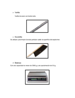  Varilla:
Varilla de acero con borde recto.
 Escobilla:
Se utilizara para limpiar de toda partícula suelta la superficie del espécimen.
 Balanza:
Con una capacidad no menor de 3000 g y una aproximación de 0.5 g.
 