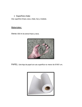  Superficie chata:
Una superficie limpia, seca, chata, lisa y nivelada.
Materiales:
Arena: 500 ml de arena limpia y seca.
PAPEL: Una hoja de papel con una superficie no menor de 61X61 cm.
 