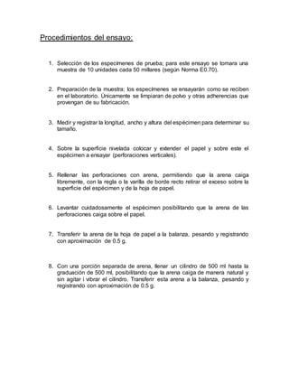 Procedimientos del ensayo:
1. Selección de los especímenes de prueba; para este ensayo se tomara una
muestra de 10 unidades cada 50 millares (según Norma E0.70).
2. Preparación de la muestra; los especímenes se ensayarán como se reciben
en el laboratorio. Únicamente se limpiaran de polvo y otras adherencias que
provengan de su fabricación.
3. Medir y registrar la longitud, ancho y altura del espécimen para determinar su
tamaño.
4. Sobre la superficie nivelada colocar y extender el papel y sobre este el
espécimen a ensayar (perforaciones verticales).
5. Rellenar las perforaciones con arena, permitiendo que la arena caiga
libremente, con la regla o la varilla de borde recto retirar el exceso sobre la
superficie del espécimen y de la hoja de papel.
6. Levantar cuidadosamente el espécimen posibilitando que la arena de las
perforaciones caiga sobre el papel.
7. Transferir la arena de la hoja de papel a la balanza, pesando y registrando
con aproximación de 0.5 g.
8. Con una porción separada de arena, llenar un cilindro de 500 ml hasta la
graduación de 500 ml, posibilitando que la arena caiga de manera natural y
sin agitar i vibrar el cilindro. Transferir esta arena a la balanza, pesando y
registrando con aproximación de 0.5 g.
 