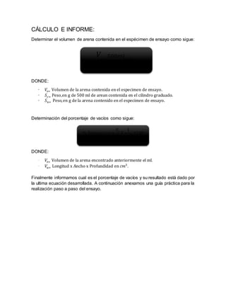 CÁLCULO E INFORME:
Determinar el volumen de arena contenida en el espécimen de ensayo como sigue:
DONDE:
· 𝑉𝑠= Volumen de la arena contenida en el especimen de ensayo.
· 𝑆𝑐= Peso,en g de 500 ml de arean contenida en el cilindro graduado.
· 𝑆 𝑢= Peso,en g de la arena contenido en el especimen de ensayo.
Determinación del porcentaje de vacíos como sigue:
DONDE:
· 𝑉𝑠= Volumen de la arena encontrado anteriormente el ml.
· 𝑉𝑢= Longitud x Ancho x Profundidad en 𝑐𝑚3
.
Finalmente informamos cual es el porcentaje de vacíos y su resultado está dado por
la ultima ecuación desarrollada. A continuación anexamos una guía práctica para la
realización paso a paso del ensayo.
𝑉
𝑠=
500𝑚𝑙
𝑆 𝑐
𝑋𝑆 𝑢
% Á𝑟𝑒𝑎𝑣𝑎𝑐𝑖𝑜𝑠 =
𝑉𝑠
𝑉𝑢
𝑋
1
16.4
𝑋100
 