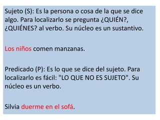 Sujeto (S): Es la persona o cosa de la que se dice 
algo. Para localizarlo se pregunta ¿QUIÉN?, 
¿QUIÉNES? al verbo. Su nú...