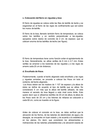 c. Colocación del fierro en viguetas y losa
El fierro de viguetas se coloca entre las filas de ladrillo de techo y se
enganchan en el fierro de las vigas de confinamiento que van sobre
los muros de ladrillo.
El fierro de la losa, llamado también fierro de temperatura, se coloca
sobre los ladrillos y en sentido perpendicular a las viguetas,
apoyados sobre dados de concreto de 2 cm. de espesor, que se
colocan encima de los ladrillos de techo (ver figura).
El fierro de temperatura tiene como función evitar el agrietamiento de
la losa. Generalmente, se utiliza varillas de 6 mm ó 4.7 mm. Estas
varillas se amarran a los bastones de las viguetas y a las vigas de
amarre cada 25 cm de distancia.
d. Encofrado de frisos
Posteriormente, cuando el techo aligerado está encofrado y las vigas
y viguetas armadas, se procede a colocar los frisos en todo el
contorno del techo aligerado.
Los frisos deben ser de madera de 1 1/2" de espesor y la altura de
éstos se define de acuerdo al tipo de ladrillo que se utiliza. Se
considerará 5 cm más que la altura del ladrillo utilizado, de esta
manera el vaciado de losa llegará a este nivel como límite. Esto
quiere decir que si utilizamos ladrillos de 20 cm de altura, la altura de
los frisos será de 25 cm y los listones de refuerzo se colocarán a
cada 90 cm, como se muestra en la figura.
Antes de colocar el concreto en la losa, se debe verificar que la
ubicación de los fierros, de las tuberías de electricidad, de agua y de
desagüe, se encuentre en buen estado y de acuerdo a lo establecido
en los planos. Es decir, que consideren los alineamientos e
inclinaciones de las tuberías preestablecidas y la ubicación exacta de
 
