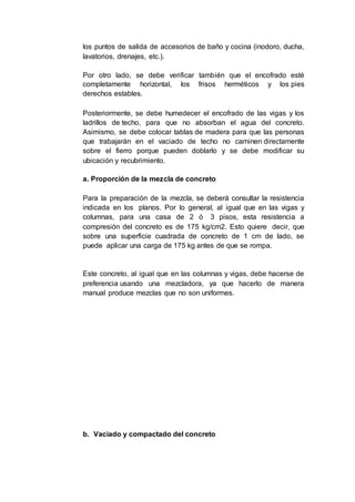 los puntos de salida de accesorios de baño y cocina (inodoro, ducha,
lavatorios, drenajes, etc.).
Por otro lado, se debe verificar también que el encofrado esté
completamente horizontal, los frisos herméticos y los pies
derechos estables.
Posteriormente, se debe humedecer el encofrado de las vigas y los
ladrillos de techo, para que no absorban el agua del concreto.
Asimismo, se debe colocar tablas de madera para que las personas
que trabajarán en el vaciado de techo no caminen directamente
sobre el fierro porque pueden doblarlo y se debe modificar su
ubicación y recubrimiento.
a. Proporción de la mezcla de concreto
Para la preparación de la mezcla, se deberá consultar la resistencia
indicada en los planos. Por lo general, al igual que en las vigas y
columnas, para una casa de 2 ó 3 pisos, esta resistencia a
compresión del concreto es de 175 kg/cm2. Esto quiere decir, que
sobre una superficie cuadrada de concreto de 1 cm de lado, se
puede aplicar una carga de 175 kg antes de que se rompa.
Este concreto, al igual que en las columnas y vigas, debe hacerse de
preferencia usando una mezcladora, ya que hacerlo de manera
manual produce mezclas que no son uniformes.
b. Vaciado y compactado del concreto
 