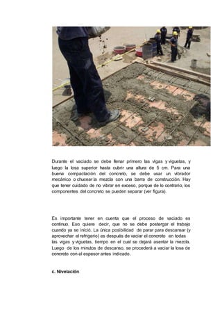Durante el vaciado se debe llenar primero las vigas y viguetas, y
luego la losa superior hasta cubrir una altura de 5 cm. Para una
buena compactación del concreto, se debe usar un vibrador
mecánico o chucear la mezcla con una barra de construcción. Hay
que tener cuidado de no vibrar en exceso, porque de lo contrario, los
componentes del concreto se pueden separar (ver figura).
Es importante tener en cuenta que el proceso de vaciado es
continuo. Eso quiere decir, que no se debe postergar el trabajo
cuando ya se inició. La única posibilidad de parar para descansar (y
aprovechar el refrigerio) es después de vaciar el concreto en todas
las vigas y viguetas, tiempo en el cual se dejará asentar la mezcla.
Luego de los minutos de descanso, se procederá a vaciar la losa de
concreto con el espesor antes indicado.
c. Nivelación
 