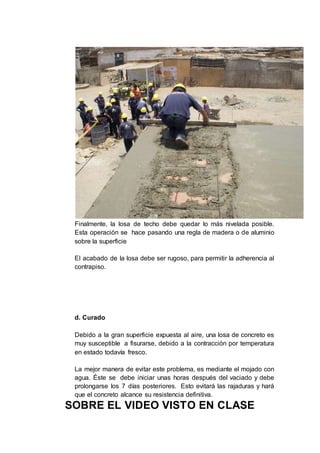 Finalmente, la losa de techo debe quedar lo más nivelada posible.
Esta operación se hace pasando una regla de madera o de aluminio
sobre la superficie
El acabado de la losa debe ser rugoso, para permitir la adherencia al
contrapiso.
d. Curado
Debido a la gran superficie expuesta al aire, una losa de concreto es
muy susceptible a fisurarse, debido a la contracción por temperatura
en estado todavía fresco.
La mejor manera de evitar este problema, es mediante el mojado con
agua. Éste se debe iniciar unas horas después del vaciado y debe
prolongarse los 7 días posteriores. Esto evitará las rajaduras y hará
que el concreto alcance su resistencia definitiva.
SOBRE EL VIDEO VISTO EN CLASE
 