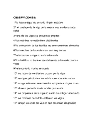 OBSERVACIONES:
1º la losa antigua no echado ningún epóxico
2º el traslape de la viga de la nueva losa es demasiada
corta
3º una de las vigas se encuentra grifadas
4º los estribos no están bien distribuidos
5º la colocación de los ladrillos no se encuentran alineados
6º las mechas de las columnas son muy cortas
7º el acero de la viga no es la adecuada
8º los ladrillos no tiene el recubrimiento adecuado con las
vigas
9º el encofrado mucha retacería
10º los tubos de ventilación cruzan por la viga
11º en vigas principales los estribos no son adecuados
12º la viga solera no se encuentra apoyada a ningún muro
13º el muro portante es de ladrillo pandereta
14º los empalmes de la viga no están en el lugar adecuado
15º los residuos de ladrillo están en las vigas
16º tanque elevado del vecino con columnas diagonales
 