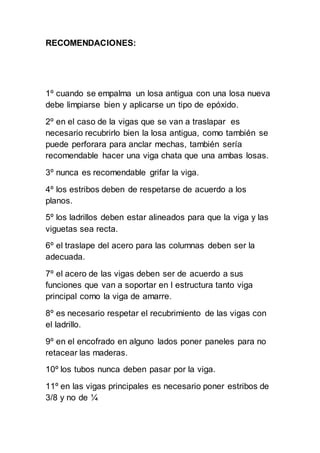 RECOMENDACIONES:
1º cuando se empalma un losa antigua con una losa nueva
debe limpiarse bien y aplicarse un tipo de epóxido.
2º en el caso de la vigas que se van a traslapar es
necesario recubrirlo bien la losa antigua, como también se
puede perforara para anclar mechas, también sería
recomendable hacer una viga chata que una ambas losas.
3º nunca es recomendable grifar la viga.
4º los estribos deben de respetarse de acuerdo a los
planos.
5º los ladrillos deben estar alineados para que la viga y las
viguetas sea recta.
6º el traslape del acero para las columnas deben ser la
adecuada.
7º el acero de las vigas deben ser de acuerdo a sus
funciones que van a soportar en l estructura tanto viga
principal como la viga de amarre.
8º es necesario respetar el recubrimiento de las vigas con
el ladrillo.
9º en el encofrado en alguno lados poner paneles para no
retacear las maderas.
10º los tubos nunca deben pasar por la viga.
11º en las vigas principales es necesario poner estribos de
3/8 y no de ¼
 