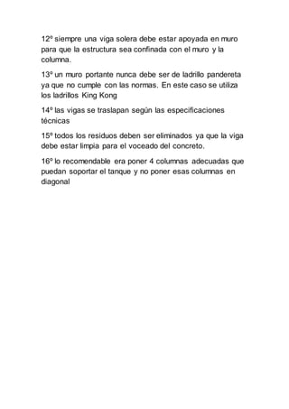 12º siempre una viga solera debe estar apoyada en muro
para que la estructura sea confinada con el muro y la
columna.
13º un muro portante nunca debe ser de ladrillo pandereta
ya que no cumple con las normas. En este caso se utiliza
los ladrillos King Kong
14º las vigas se traslapan según las especificaciones
técnicas
15º todos los residuos deben ser eliminados ya que la viga
debe estar limpia para el voceado del concreto.
16º lo recomendable era poner 4 columnas adecuadas que
puedan soportar el tanque y no poner esas columnas en
diagonal
 