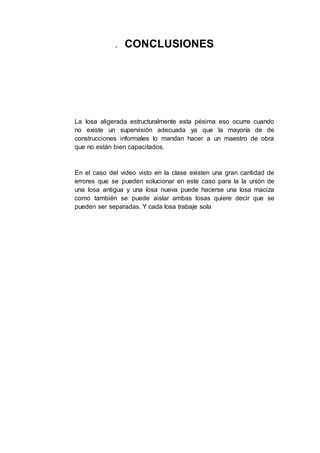 . CONCLUSIONES
La losa aligerada estructuralmente esta pésima eso ocurre cuando
no existe un supervisión adecuada ya que la mayoría de de
construcciones informales lo mandan hacer a un maestro de obra
que no están bien capacitados.
En el caso del video visto en la clase existen una gran cantidad de
errores que se pueden solucionar en este caso para la la unión de
una losa antigua y una losa nueva puede hacerse una losa maciza
como también se puede aislar ambas losas quiere decir que se
pueden ser separadas. Y cada losa trabaje sola
 