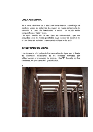 LOSA ALIGERADA
Es la parte culminante de la estructura de la vivienda. Se encarga de
mantener unidas las columnas, las vigas y los muros, así como la de
transmitir el peso de la estructura a éstos. Los techos están
compuestos por vigas y losas.
Las vigas pueden ser de tres tipos: de confinamiento, que van
apoyadas sobre los muros; peraltadas, cuyo espesor es mayor al de
la losa de techo; y chatas, cuyo espesor es igual al del techo
ENCOFRADO DE VIGAS
Los elementos principales de los encofrados de vigas son: el fondo
del encofrado, los tableros de los costados formados por
tablas, barrotes y tornapuntas de soporte, y las "T", formada por los
cabezales, los pies derechos* y las crucetas.
t
 