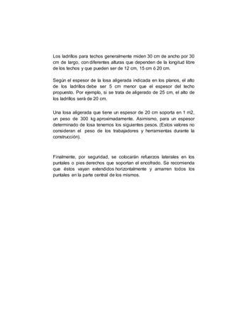 Los ladrillos para techos generalmente miden 30 cm de ancho por 30
cm de largo, con diferentes alturas que dependen de la longitud libre
de los techos y que pueden ser de 12 cm, 15 cm ó 20 cm.
Según el espesor de la losa aligerada indicada en los planos, el alto
de los ladrillos debe ser 5 cm menor que el espesor del techo
propuesto. Por ejemplo, si se trata de aligerado de 25 cm, el alto de
los ladrillos será de 20 cm.
Una losa aligerada que tiene un espesor de 20 cm soporta en 1 m2,
un peso de 300 kg aproximadamente. Asimismo, para un espesor
determinado de losa tenemos los siguientes pesos. (Estos valores no
consideran el peso de los trabajadores y herramientas durante la
construcción).
Finalmente, por seguridad, se colocarán refuerzos laterales en los
puntales o pies derechos que soportan el encofrado. Se recomienda
que éstos vayan extendidos horizontalmente y amarren todos los
puntales en la parte central de los mismos.
 