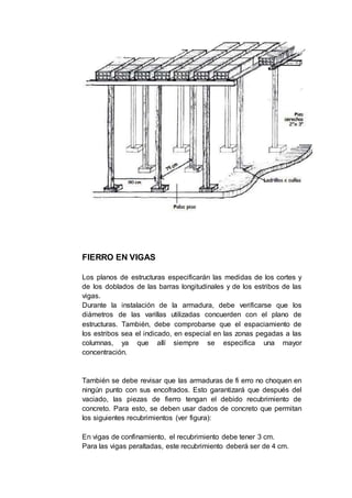 FIERRO EN VIGAS
Los planos de estructuras especificarán las medidas de los cortes y
de los doblados de las barras longitudinales y de los estribos de las
vigas.
Durante la instalación de la armadura, debe verificarse que los
diámetros de las varillas utilizadas concuerden con el plano de
estructuras. También, debe comprobarse que el espaciamiento de
los estribos sea el indicado, en especial en las zonas pegadas a las
columnas, ya que allí siempre se especifica una mayor
concentración.
También se debe revisar que las armaduras de fi erro no choquen en
ningún punto con sus encofrados. Esto garantizará que después del
vaciado, las piezas de fierro tengan el debido recubrimiento de
concreto. Para esto, se deben usar dados de concreto que permitan
los siguientes recubrimientos (ver figura):
En vigas de confinamiento, el recubrimiento debe tener 3 cm.
Para las vigas peraltadas, este recubrimiento deberá ser de 4 cm.
 