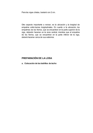 Para las vigas chatas, bastará con 2 cm.
Otro aspecto importante a revisar, es la ubicación y la longitud de
empalme entre barras longitudinales. En cuanto a la ubicación, los
empalmes de los fierros, que se encuentran en la parte superior de la
viga, deberán hacerse en la zona central; mientras que el empalme
de los fierros, que se encuentran en la parte inferior de la viga,
deberá hacerse cerca de sus extremos
PREPARACIÓN DE LA LOSA
a. Colocación de los ladrillos de techo
 