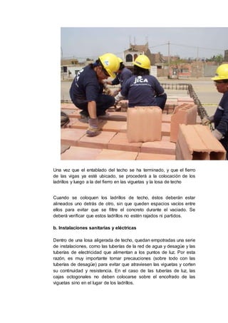 Una vez que el entablado del techo se ha terminado, y que el fierro
de las vigas ya esté ubicado, se procederá a la colocación de los
ladrillos y luego a la del fierro en las viguetas y la losa de techo
Cuando se coloquen los ladrillos de techo, éstos deberán estar
alineados uno detrás de otro, sin que queden espacios vacíos entre
ellos para evitar que se filtre el concreto durante el vaciado. Se
deberá verificar que estos ladrillos no estén rajados ni partidos.
b. Instalaciones sanitarias y eléctricas
Dentro de una losa aligerada de techo, quedan empotradas una serie
de instalaciones, como las tuberías de la red de agua y desagüe y las
tuberías de electricidad que alimentan a los puntos de luz. Por esta
razón, es muy importante tomar precauciones (sobre todo con las
tuberías de desagüe) para evitar que atraviesen las viguetas y corten
su continuidad y resistencia. En el caso de las tuberías de luz, las
cajas octogonales no deben colocarse sobre el encofrado de las
viguetas sino en el lugar de los ladrillos.
 