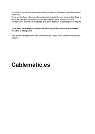 Las letras IP identifican al estándar (una antigua herencia de la terminología International
Protection)
El numero dos hace referencia a la resistencia contra el polvo, que sería no debe llegar a
entrar por completo. (Protección contra cuerpos extraños con diámetro >12mm)
Y el cero, hace referencia a los líquidos, que quiere decir que no tiene protección ninguna.
¿Qué grado debe tener una envolvente de un equipo electrónico que debe estar
situado a la intemperie?
IP68, porque tiene protección total contra cualquier cuerpo sólido e inmersiones de larga
duración.
Cablematic.es
 
