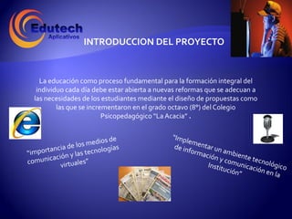 INTRODUCCION DEL PROYECTO


  La educación como proceso fundamental para la formación integral del
 individuo cada día debe estar abierta a nuevas reformas que se adecuan a
las necesidades de los estudiantes mediante el diseño de propuestas como
        las que se incrementaron en el grado octavo (8°) del Colegio
                        Psicopedagógico “La Acacia” .
 