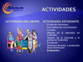 ACTIVIDADES DEL GRUPO   ACTIVIDADES ESTUDIANTE
                        1.   El arte de comunicar.
                        2.   Los medios de comunicación.
                        3.   La radio
                        4.   Historia de la televisión en
                             Colombia
                        5.   Historia de la imprenta y la
                             prensa en Colombia
                        6.   El internet
                        7.   Derechos de autor y protección
                             de la información.
                        8.   Evaluación.
 