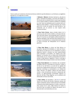 TURISMO
Talara cuenta con numerosos atractivos turísticos,siendo los quemás destacan, sus hermosos y acogedores
balnearios a lo largo de sus costas.
• Balneario Máncora: hermoso balneario, ubicado en
plena Panamericana Norte, a una hora de Tumbes y a
45 minutos de la ciudad deTalara.Su principal atractivo
son sus aguas cálidasy cristalinasy además la calidad de
sus olas, que son excelentes para la práctica del surf.
Máncora tiene además la playa Vichayito, que forma
parte del circuito de playas de este balneario. Sus
habitantes aún no valoran su real riqueza como
atractivo turístico.
• Playa Punta Arenas: playa privada dentro de la
exclusiva zona del mismo nombre. La braveza del mar
hace de Punta Arenas muy apropiada para la práctica
del surf. El acceso es restringido y administrado por la
empresa Petroperú. Está ubicada entre falda de cerro y
la playa.Inicialmente fue un campamento donde residía
la plana principal de trabajadores de la empresa
petrolera
• Playa Cabo Blanco: la playa de Cabo Blanco se
encuentra ubicada 40 kilómetros al norte de Talara.
Cabo Blanco es ideal para el surf, entubados y la pesca
deportiva (merlín y atunes), sus olas, especialmente
entre noviembre y diciembre, son ideales para este
deporte. La frecuencia de su oleaje está directamente
relacionada con las crecidas provenientes del norte. El
acceso a Cabo Blanco, llegando a Talara, se dirige al
distrito de El Alto, de aquí se toma la vía hacia el Oeste.
• Playa Punta Balcones: Es el extremo más occidental
de América del Sur, localizado en el distrito La Brea, a
12 kms al sur de Talara. La acción de los agentes de
erosión ha creado formas diversas en su relieve. Punta
Balcones constituye un promontorio y es hábitat de
lobos marinos. Su extensa sábana de arena blanca
recibe a miles de bañistas durante la temporada del
verano. La Municipalidad anualmente organiza la
elección de Miss Playa Negritos, con la presencia de
destacados artistas nacionales.
• Playa Lobitos: Se encuentra a 18 kms al norte de
Talara en el distrito de Pariñas. Arenosas, planas, de
regular rompiente, buenas condiciones para los bañistas
y la práctica dela tabla hawaiana. En estas, como en las
otras playas de la zona, debe tenerse en cuenta la
variación que se produce en época de verano, en la
dirección de la corriente (hacia el sur).
 