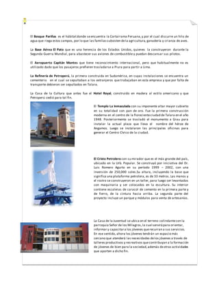 El Bosque Pariñas es el hábitatdonde seencuentra la Cortarrama Peruana,y por el cual discurre un hilo de
agua que riega estos campos, por lo que las familiassubsisten dela agricultura, ganadería y crianza de aves.
La Base Aérea El Pato que es una herencia de los Estados Unidos, quienes la construyeron durante la
Segunda Guerra Mundial, para abastecer sus aviones de combustible y puedan descansar sus pilotos.
El Aeropuerto Capitán Montes que tiene reconocimiento internacional, pero que habitualmente no es
utilizado dado que los pasajeros prefieren trasladarse a Piura para partir a Lima.
La Refinería de Petroperú, la primera construida en Sudamérica, en cuyas instalaciones se encuentra un
cementerio en el cual se sepultaban a los extranjeros que trabajaban en esta empresa y que por falta de
transporte debieron ser sepultados en Talara.
La Casa de la Cultura que antes fue el Hotel Royal, construido en madera al estilo americano y que
Petroperú cedió para tal fin.
El Templo La Inmaculada con su imponente altar mayor cubierto
en su totalidad con pan de oro. Fue la primera construcción
moderna en el centro de la florecienteciudad de Talara en el año
1948. Posteriormente se trasladó el monumento a Grau para
instalar la actual plaza que lleva el nombre del héroe de
Angamos. Luego se instalaron las principales oficinas para
generar el Centro Cívico de la ciudad.
El Cristo Petrolero con su mirador que es el más grande del país,
ubicado en la Urb. Popular. Se construyó por iniciativa del Dr.
Luis Romero Agurto en su período 1999 – 2002, con una
inversión de 250,000 soles.Su altura, incluyendo la base que
significa una plataforma petrolera, es de 33 metros. Las manos y
el rostro se construyeron en un taller, para luego ser levantados
con maquinaria y ser colocados en la escultura. Su interior
contiene escaleras de caracol de cemento en la primera parte y
de fierro, de la cintura hacia arriba. La segunda parte del
proyecto incluye un parque y módulos para venta de artesanías.
La Casa de la Juventud se ubica en el terreno colindantecon la
parroquia Señor de los Milagros,la cual servirápara orientar,
informar y capacitara los jóvenes querecurran a sus servicios.
En ese sentido, ahora los jóvenes tendrán un espacio más
cercano que atenderá las necesidades delos jóvenes a través de
talleres productivos y recreativos quecontribuyan a la formación
de jóvenes de bien para la sociedad,además deotras actividades
que aporten a dicho fin.
 