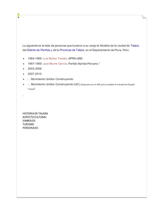 La siguiente es la lista de personas que tuvieron a su cargo la Alcaldía de la ciudad de Talara,
del Distrito de Pariñas y de la Provincia de Talara, en el Departamento de Piura, Perú.
 1964-1966: Luis Núñez Taimán, APRA-UNO
 1967-1969: Juan Blume García, Partido Aprista Peruano.1
 2003-2006
 2007-2010
 : , Movimiento Unidos Construyendo
 : , Movimiento Unidos Construyendo (UC).Designado por el JNE para completar el mandatode Rogelio
Trelles2
.
HISTORIA DE TALARA
ASPECTOCULTURAL
SIMBOLOS
TURISMO
PERSONAJES
 