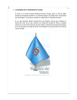  LA BANDERA DE LA PROVINCIA DE TALARA
El autor es el artista talareño Roberto Rumiche Chunga, quien el año de 1982,
recibió el encargo del alcalde Dr. Luis Romero Agurto, de confeccionar una bandera
que identifique a la provincia y pueda ser izada junto a la bandera nacional.
Es así que Rumiche decide confeccionar una bandera celeste que simboliza la
fusión del cielo con el mar, celeste es el fondo del escudo de Talara y también
celeste es el color del manto de nuestra madre y patrona Inmaculada Concepción,
en el centro lleva el escudo de talara. Esta bandera se izó por primera vez el 16 de
marzo de 1982.
 