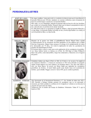PERSONAJES ILUSTRES
JOSÉ DE LAMA De origen trujillano. Lama aprovechò su condiciòn de director para que le transfiriesen la
hacienda Màncora por 150 años mediante un contrato enfitéutico, pero al momento de
hacer la escritura logró se incluyera a la hacienda Pariñas.
Más tarde, ya en la República, adquirió la pequeña mina de brea de sólo tres hectáreas
que estaba en la hacienda Pariñas. Después logró que le dieran la propiedad de todo el
rico subsuelo (rico en petróleo) de la misma hacienda.
En 1850 murió Lama en su hacienda La Capilla de Sullana y dejó la hacienda Máncora a
su hijo Diego. La hacienda Pariñas la dividió en dos, al norte dejó Pariñas a su viuda y al
sur la hacienda La Brea a su hija Josefa.
MIGUEL GRACE Después de la guerra con Chile, el multimillonario francés Miguel Grace asumió
la representación de los acreedores del Perú agrupados en una empresa que se llamó
Peruvian Corporation. Miguel Grace propuso la entrega de la administración de todos
los ferrocarriles por 75 años, Así como la explotación de todos los yacimientos de
petróleo del departamento de Piura
El Contrato Grace se llevó a cabo, pero sin la explotación de los yacimientos de petróleo.
Los Grace habían hecho su fortuna en el Perú. En 1854 llegó al Callao William R.
Grace muy pobre, como mercachifle y luego fue comerciante y financista con el negocio
del guano.
FAUSTINO PIAGGIO Ciudadano italiano que llegó al Perú en 1862, de 18 años y sin un peso. Se empleó en
una tienda de abarrotes y a fuerza de constancia en 1871 tenía ahorrado un pequeño
capital. Formó empresa con otros italianos, los hermanos Basso. Tres años más tarde se
casó con Rosa Basso. Se asoció con Henry Smith que explotaba los yacimientos
petrolíferos de Zorritos. Al morir Smith quedó como dueño único de la petrolera de
Zorritos, que la familia Piaggio conservó hasta 1939, que la vendió al gobierno.
ALBERTO TOBIASS
ON
Alto funcionario de la International Petroleum y Cº. Fue Alcalde de talara ente 1921 y
1922. Sucedió a Enrique Coloma, peruano de nacimiento, que se vio precisado a
renunciar, por haber perdido la confianza de la Compañía al solicitar en un discurso la
creación de la provincia de Talara.
Tobiansson fue el creador del Cuerpo de Bomberos Voluntarios Talara Nº 5, que la
fundó en 1920.
 