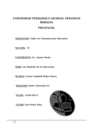 1
UNIVERSIDAD PEDAGOGICA NACIONAL FRANSISCO
MORAZAN
PRESENCIAL
*ASIGNATURA: Taller de Comunicación Educativa.
*SECCION: ¨B¨
*CATEDRATICO: Lic. Juana Ubeda.
*TEMA: Los Modelos de la Educación.
*ALUMNA: Evelyn Yamileth Mejía Flores.
*REGISTRO: 0501-1988-02173
*FECHA: 12-03-2012
*LUGAR: San Pedro Sula.
 