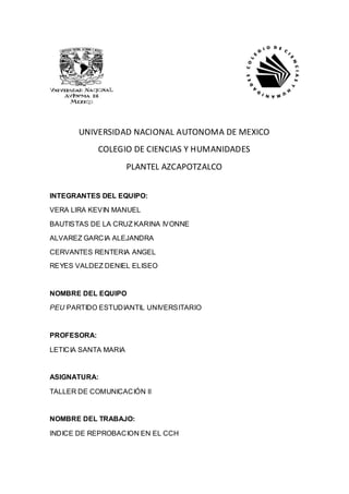 UNIVERSIDAD NACIONAL AUTONOMA DE MEXICO
             COLEGIO DE CIENCIAS Y HUMANIDADES
                      PLANTEL AZCAPOTZALCO


INTEGRANTES DEL EQUIPO:

VERA LIRA KEVIN MANUEL

BAUTISTAS DE LA CRUZ KARINA IVONNE

ALVAREZ GARCIA ALEJANDRA

CERVANTES RENTERIA ANGEL
REYES VALDEZ DENIEL ELISEO


NOMBRE DEL EQUIPO

PEU PARTIDO ESTUDIANTIL UNIVERSITARIO


PROFESORA:

LETICIA SANTA MARIA


ASIGNATURA:

TALLER DE COMUNICACIÓN II


NOMBRE DEL TRABAJO:

INDICE DE REPROBACION EN EL CCH
 