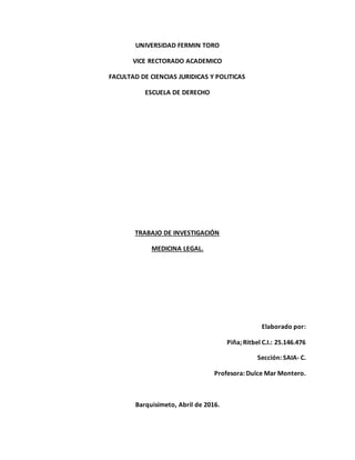 UNIVERSIDAD FERMIN TORO
VICE RECTORADO ACADEMICO
FACULTAD DE CIENCIAS JURIDICAS Y POLITICAS
ESCUELA DE DERECHO
TRABAJO DE INVESTIGACIÓN
MEDICINA LEGAL.
Elaborado por:
Piña; Ritbel C.I.: 25.146.476
Sección: SAIA- C.
Profesora: Dulce Mar Montero.
Barquisimeto, Abril de 2016.
 