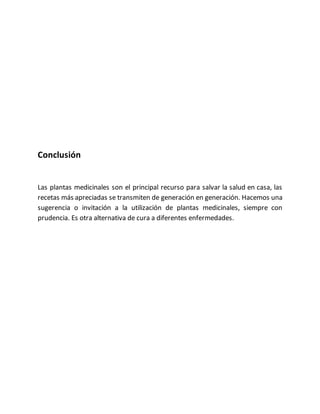 Conclusión
Las plantas medicinales son el principal recurso para salvar la salud en casa, las
recetas más apreciadas se transmiten de generación en generación. Hacemos una
sugerencia o invitación a la utilización de plantas medicinales, siempre con
prudencia. Es otra alternativa de cura a diferentes enfermedades.
 