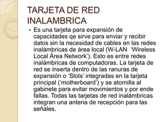 TARJETA DE RED
INALAMBRICA
   Es una tarjeta para expansión de
    capacidades qe sirve para enviar y recibir
    datos sin la necesidad de cables en las redes
    inalámbricas de área local (W-LAN „Wireless
    Local Área Network‟). Esto es entre redes
    inalámbricas de computadoras. La tarjeta de
    red se inserta dentro de las ranuras de
    expansión o „Slots‟ integradas en la tarjeta
    principal („motherboard‟) y se atornilla al
    gabinete para evitar movimientos y por ende
    fallas. Todas las tarjetas de red inalámbricas
    integran una antena de recepción para las
    señales.
 