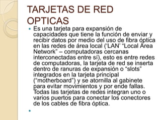 TARJETAS DE RED
OPTICAS
   Es una tarjeta para expansión de
    capacidades que tiene la función de enviar y
    recibir datos por medio del uso de fibra óptica
    en las redes de área local („LAN‟ “Local Área
    Network” – computadoras cercanas
    interconectadas entre sí), esto es entre redes
    de computadoras, la tarjeta de red se inserta
    dentro de ranuras de expansión o “slots”
    integrados en la tarjeta principal
    (“motherboard”) y se atornilla al gabinete
    para evitar movimientos y por ende fallas.
    Todas las tarjetas de redes integran uno o
    varios puertos para conectar los conectores
    de los cables de fibra óptica.

 