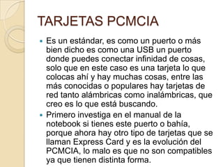 TARJETAS PCMCIA
 Es un estándar, es como un puerto o más
  bien dicho es como una USB un puerto
  donde puedes conectar infinidad de cosas,
  solo que en este caso es una tarjeta lo que
  colocas ahí y hay muchas cosas, entre las
  más conocidas o populares hay tarjetas de
  red tanto alámbricas como inalámbricas, que
  creo es lo que está buscando.
 Primero investiga en el manual de la
  notebook si tienes este puerto o bahía,
  porque ahora hay otro tipo de tarjetas que se
  llaman Express Card y es la evolución del
  PCMCIA, lo malo es que no son compatibles
  ya que tienen distinta forma.
 