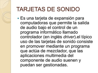 TARJETAS DE SONIDO
   Es una tarjeta de expansión para
    computadoras que permite la salida
    de audio bajo el control de un
    programa informático llamado
    controlador (en inglés driver).el típico
    uso de las tarjetas de sonido consiste
    en promover mediante un programa
    que actúa de mezclador, que las
    aplicaciones multimedia del
    componente de audio suenen y
    puedan ser gestionadas.
 